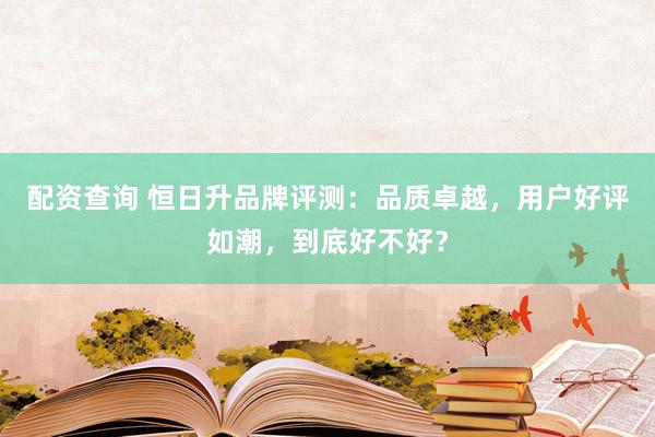 配资查询 恒日升品牌评测：品质卓越，用户好评如潮，到底好不好？