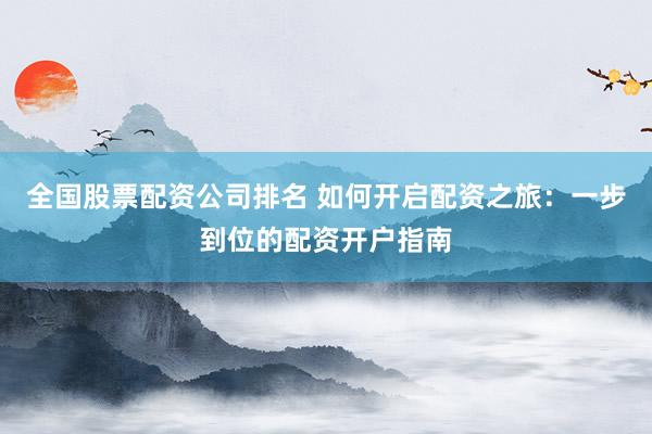 全国股票配资公司排名 如何开启配资之旅：一步到位的配资开户指南