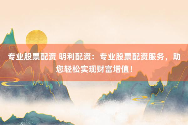 专业股票配资 明利配资：专业股票配资服务，助您轻松实现财富增值！