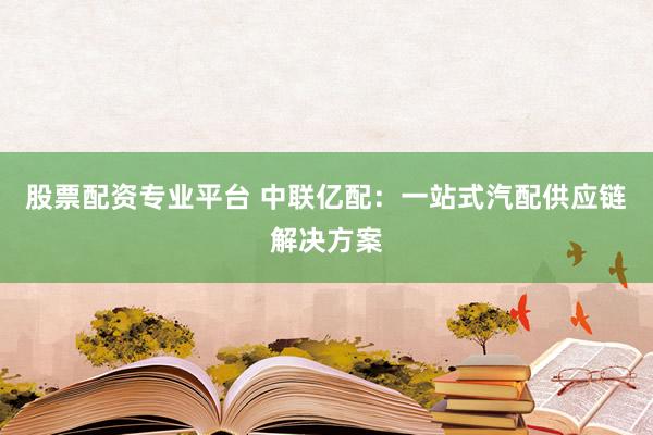 股票配资专业平台 中联亿配：一站式汽配供应链解决方案