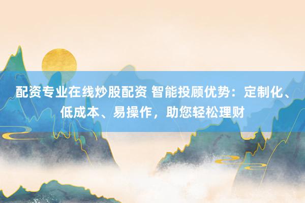 配资专业在线炒股配资 智能投顾优势：定制化、低成本、易操作，助您轻松理财