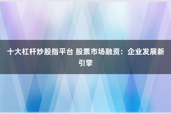 十大杠杆炒股指平台 股票市场融资：企业发展新引擎
