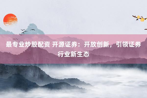 最专业炒股配资 开源证券：开放创新，引领证券行业新生态