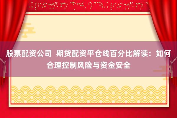 股票配资公司  期货配资平仓线百分比解读：如何合理控制风险与资金安全