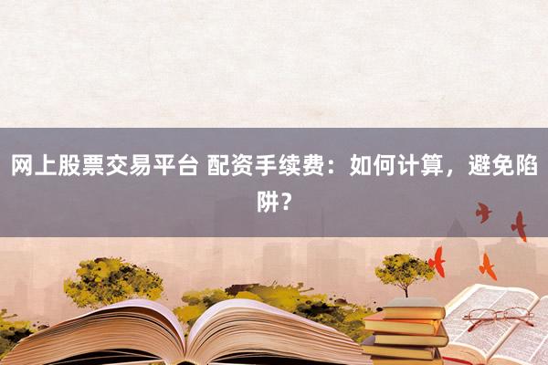 网上股票交易平台 配资手续费：如何计算，避免陷阱？