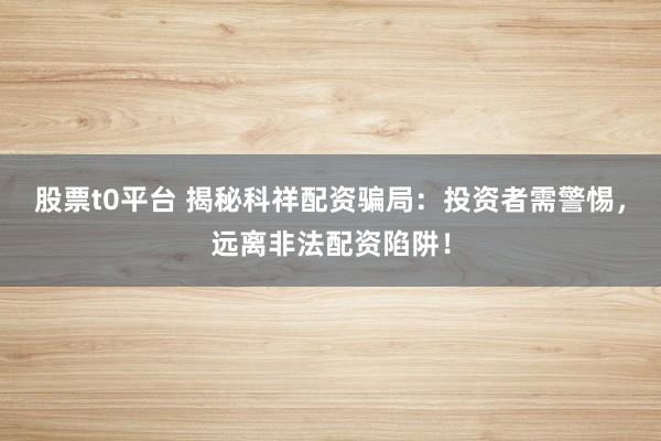 股票t0平台 揭秘科祥配资骗局：投资者需警惕，远离非法配资陷阱！