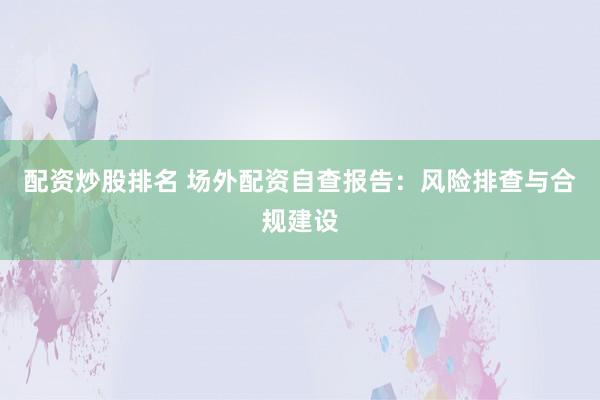配资炒股排名 场外配资自查报告：风险排查与合规建设