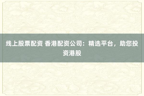 线上股票配资 香港配资公司：精选平台，助您投资港股