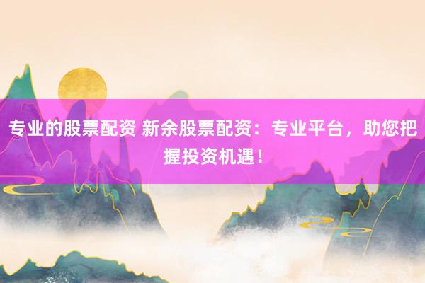 专业的股票配资 新余股票配资：专业平台，助您把握投资机遇！