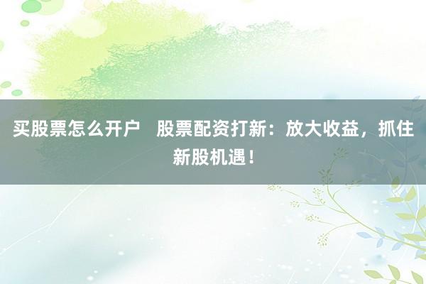 买股票怎么开户   股票配资打新：放大收益，抓住新股机遇！