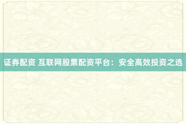 证券配资 互联网股票配资平台：安全高效投资之选