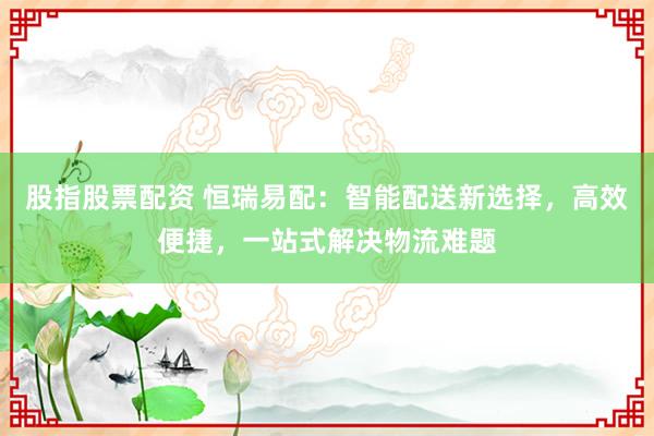 股指股票配资 恒瑞易配：智能配送新选择，高效便捷，一站式解决物流难题