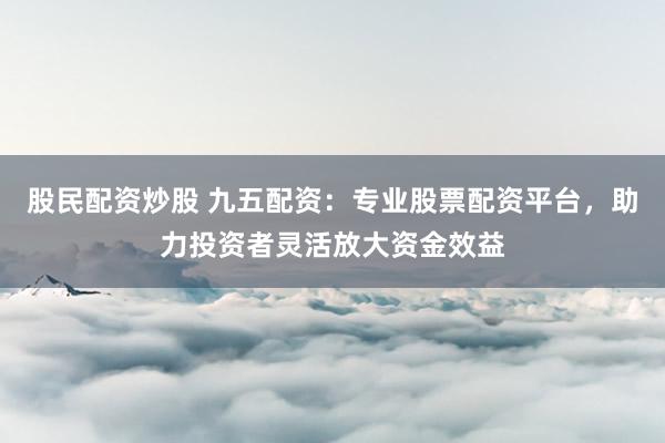 股民配资炒股 九五配资:专业股票配资平台,助力投资者灵活放大资金效益
