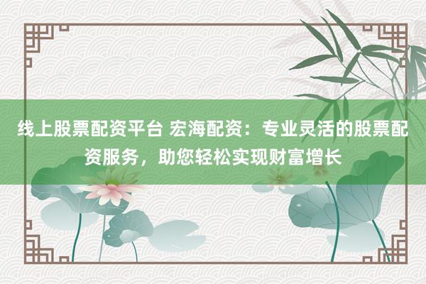 线上股票配资平台 宏海配资：专业灵活的股票配资服务，助您轻松实现财富增长