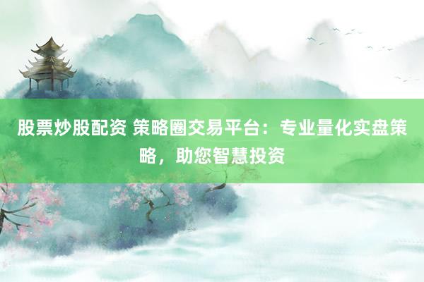 股票炒股配资 策略圈交易平台：专业量化实盘策略，助您智慧投资