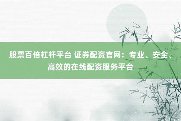 股票百倍杠杆平台 证券配资官网：专业、安全、高效的在线配资服务平台