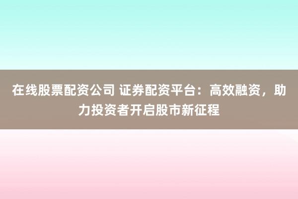 在线股票配资公司 证券配资平台:高效融资,助力投资者开启股市新征程