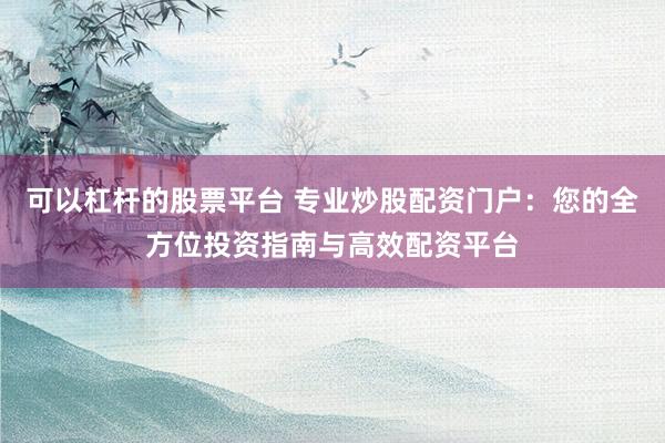 可以杠杆的股票平台 专业炒股配资门户：您的全方位投资指南与高效配资平台