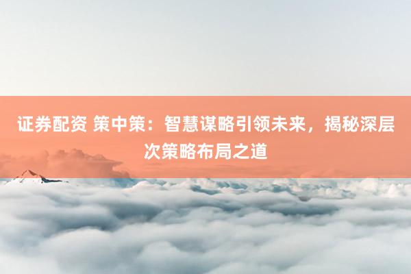 证券配资 策中策：智慧谋略引领未来，揭秘深层次策略布局之道