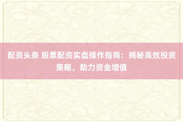 配资头条 股票配资实盘操作指南:揭秘高效投资策略,助力资金增值