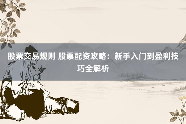 股票交易规则 股票配资攻略：新手入门到盈利技巧全解析