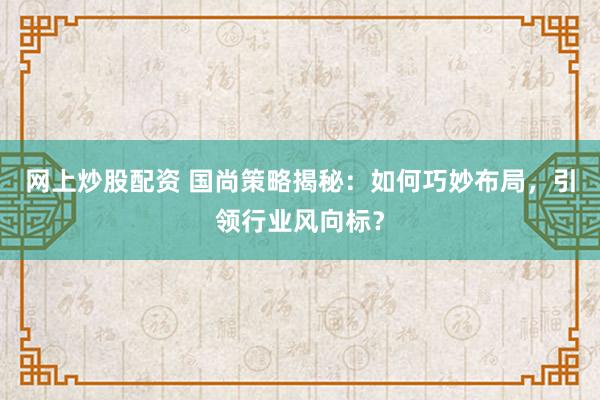 网上炒股配资 国尚策略揭秘：如何巧妙布局，引领行业风向标？