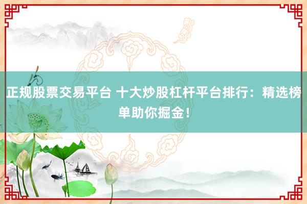 正规股票交易平台 十大炒股杠杆平台排行:精选榜单助你掘金!