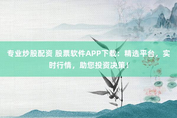 专业炒股配资 股票软件APP下载:精选平台,实时行情,助您投资决策!