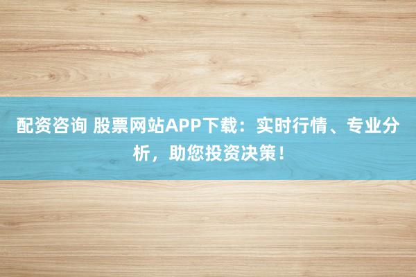 配资咨询 股票网站APP下载：实时行情、专业分析，助您投资决策！