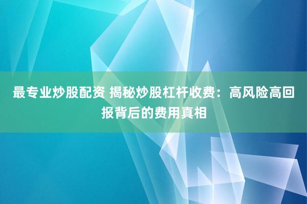 最专业炒股配资 揭秘炒股杠杆收费：高风险高回报背后的费用真相
