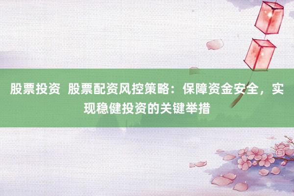 股票投资  股票配资风控策略：保障资金安全，实现稳健投资的关键举措