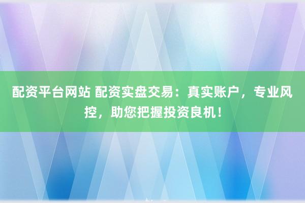 配资平台网站 配资实盘交易:真实账户,专业风控,助您把握投资良机!