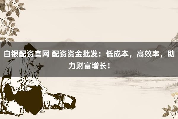 白银配资官网 配资资金批发：低成本，高效率，助力财富增长！