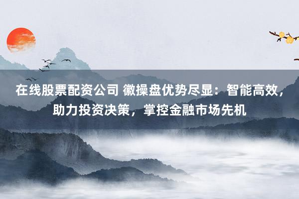 在线股票配资公司 徽操盘优势尽显：智能高效，助力投资决策，掌控金融市场先机