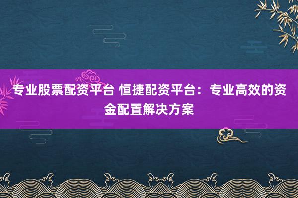专业股票配资平台 恒捷配资平台：专业高效的资金配置解决方案