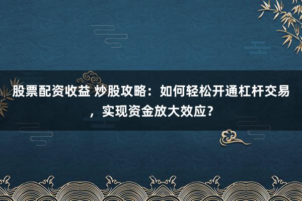 股票配资收益 炒股攻略：如何轻松开通杠杆交易，实现资金放大效应？