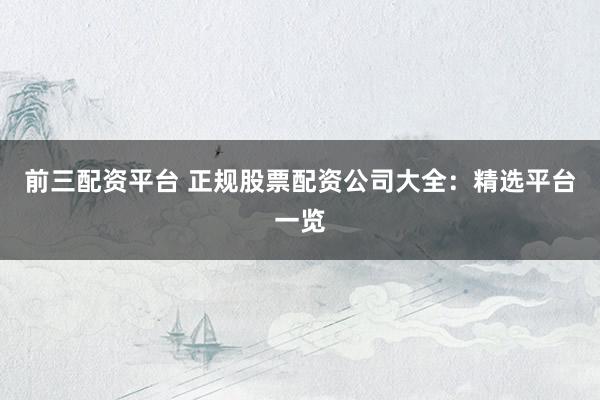 前三配资平台 正规股票配资公司大全：精选平台一览
