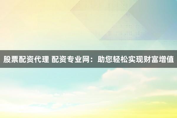 股票配资代理 配资专业网：助您轻松实现财富增值