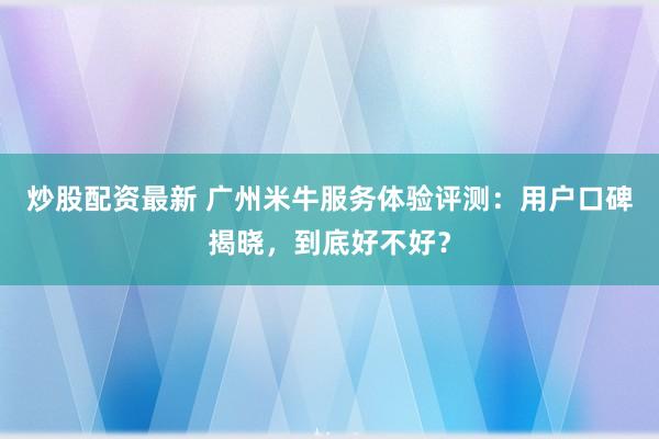 炒股配资最新 广州米牛服务体验评测：用户口碑揭晓，到底好不好？