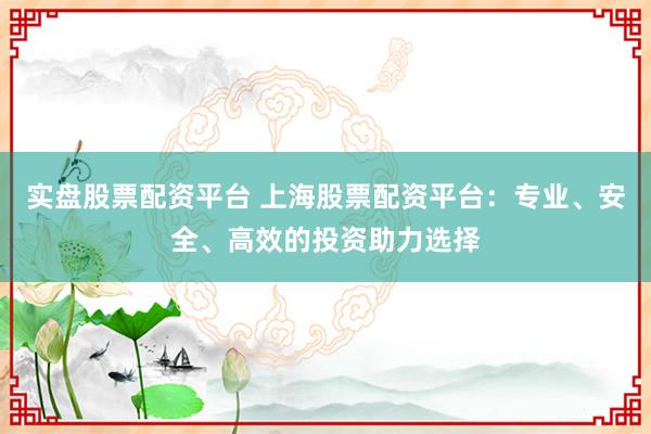 实盘股票配资平台 上海股票配资平台：专业、安全、高效的投资助力选择