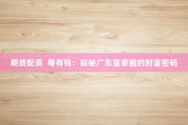 期货配资 粤有钱:探秘广东富豪圈的财富密码