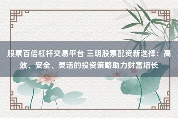股票百倍杠杆交易平台 三明股票配资新选择：高效、安全、灵活的投资策略助力财富增长
