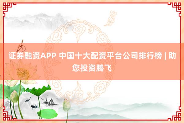 证券融资APP 中国十大配资平台公司排行榜 | 助您投资腾飞