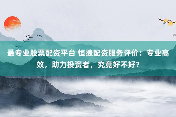 最专业股票配资平台 恒捷配资服务评价:专业高效,助力投资者,究竟好不好?