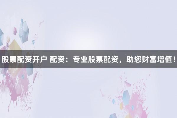 股票配资开户 配资：专业股票配资，助您财富增值！