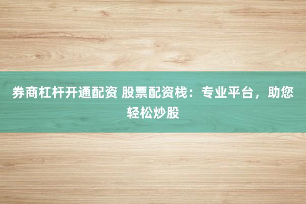 券商杠杆开通配资 股票配资栈：专业平台，助您轻松炒股