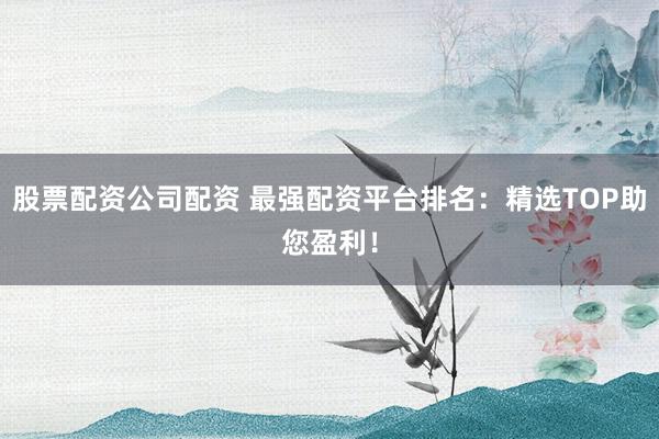 股票配资公司配资 最强配资平台排名：精选TOP助您盈利！