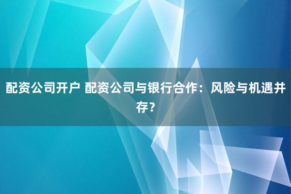 配资公司开户 配资公司与银行合作：风险与机遇并存？