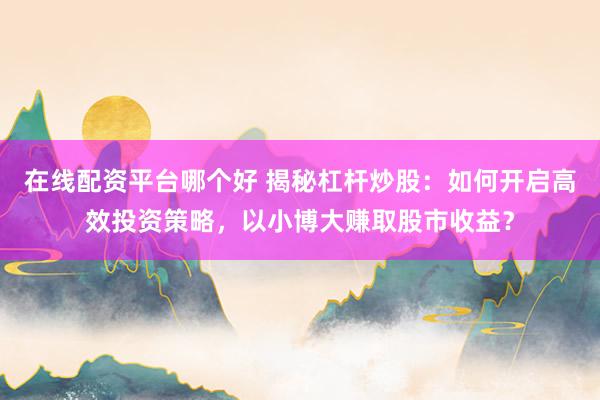 在线配资平台哪个好 揭秘杠杆炒股：如何开启高效投资策略，以小博大赚取股市收益？