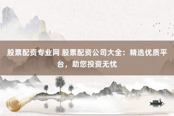 股票配资专业网 股票配资公司大全：精选优质平台，助您投资无忧